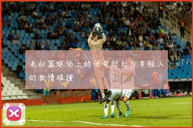 老叔篮球场上的传奇时刻与年轻人的激情碰撞