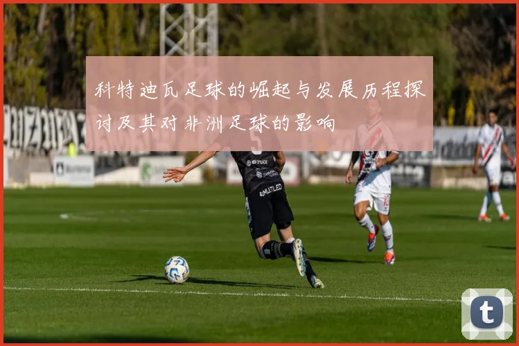 科特迪瓦足球的崛起与发展历程探讨及其对非洲足球的影响