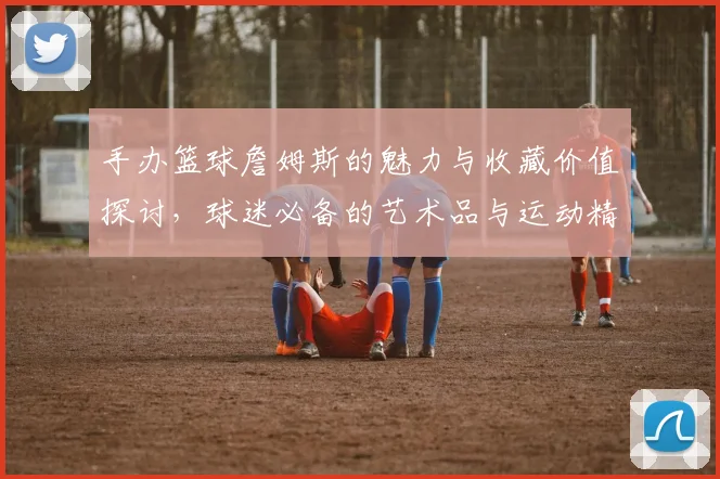 手办篮球詹姆斯的魅力与收藏价值探讨，球迷必备的艺术品与运动精神结合