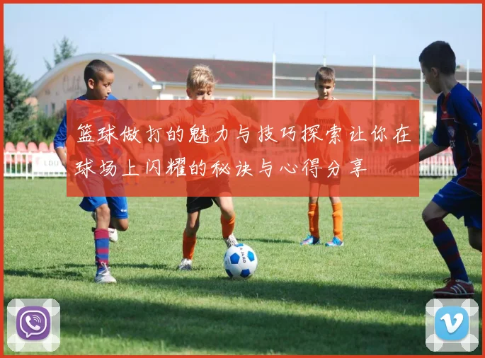 篮球做打的魅力与技巧探索让你在球场上闪耀的秘诀与心得分享